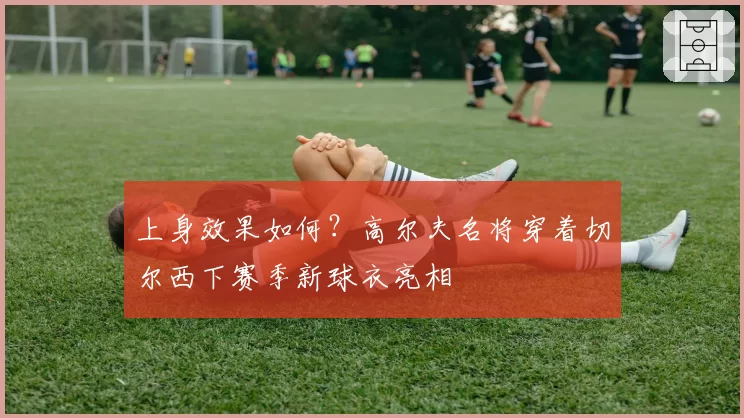 上身效果如何？高尔夫名将穿着切尔西下赛季新球衣亮相