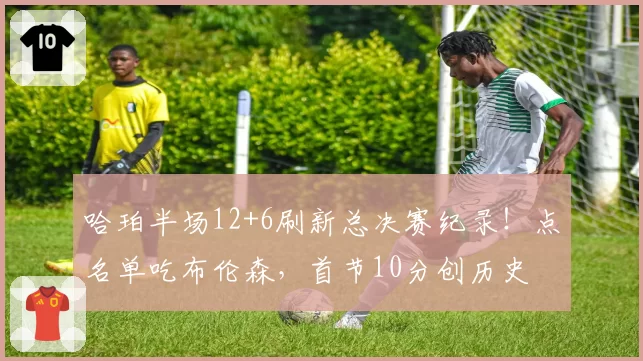 哈珀半场12+6刷新总决赛纪录！点名单吃布伦森，首节10分创历史
