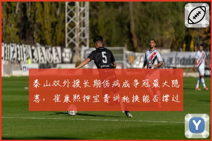 泰山双外援长期伤病成争冠最大隐患,崔康熙押宝青训轮换能否撑过收官阶段